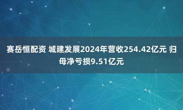 赛岳恒配资 城建发展2024年营收254.42亿元 归母净亏损9.51亿元