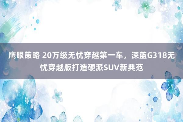 鹰眼策略 20万级无忧穿越第一车，深蓝G318无忧穿越版打造硬派SUV新典范