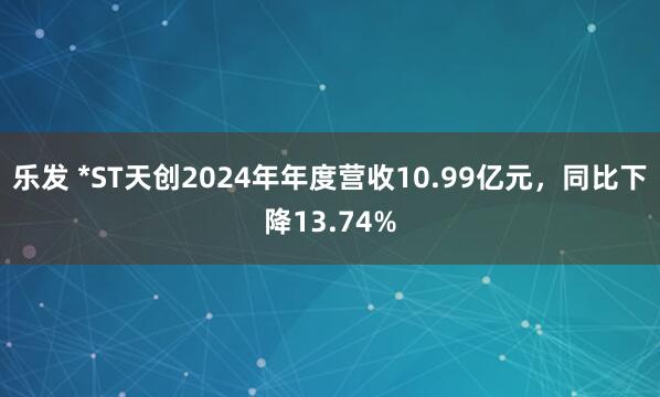 乐发 *ST天创2024年年度营收10.99亿元，同比下降13.74%