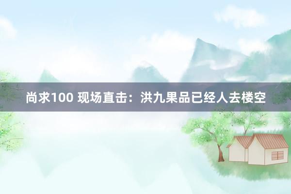 尚求100 现场直击：洪九果品已经人去楼空