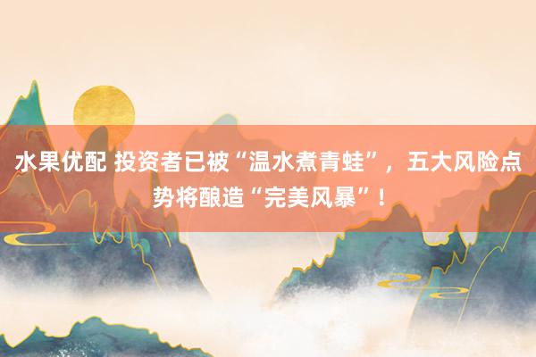 水果优配 投资者已被“温水煮青蛙”，五大风险点势将酿造“完美风暴”！