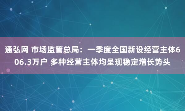通弘网 市场监管总局：一季度全国新设经营主体606.3万户 多种经营主体均呈现稳定增长势头