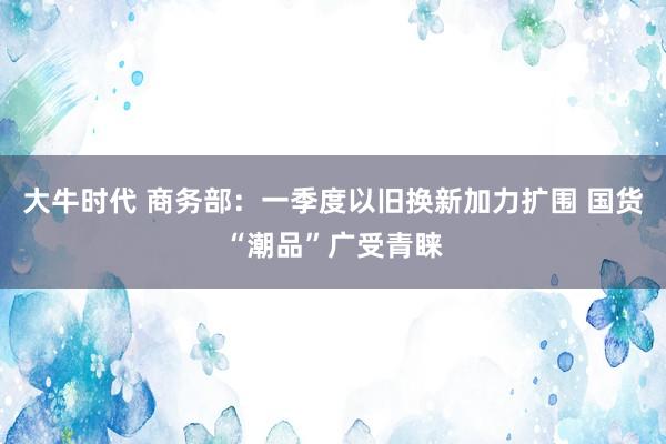 大牛时代 商务部：一季度以旧换新加力扩围 国货“潮品”广受青睐