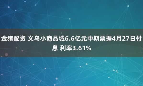 金猪配资 义乌小商品城6.6亿元中期票据4月27日付息 利率3.61%