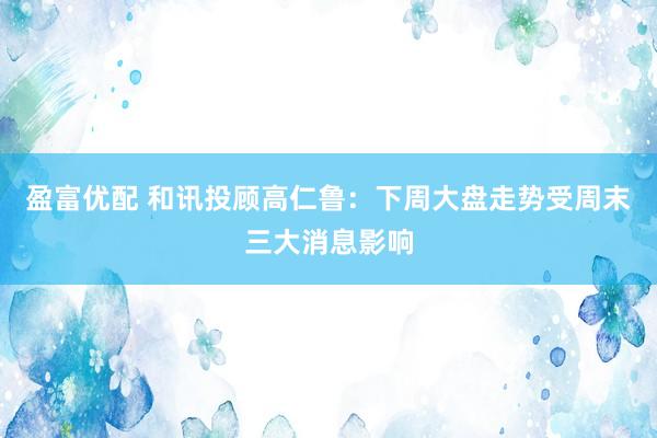 盈富优配 和讯投顾高仁鲁：下周大盘走势受周末三大消息影响