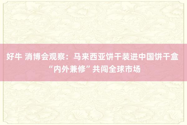 好牛 消博会观察：马来西亚饼干装进中国饼干盒 “内外兼修”共闯全球市场