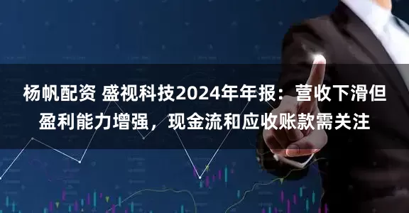 杨帆配资 盛视科技2024年年报：营收下滑但盈利能力增强，现金流和应收账款需关注