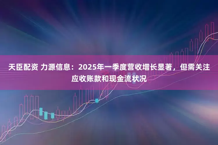 天臣配资 力源信息：2025年一季度营收增长显著，但需关注应收账款和现金流状况