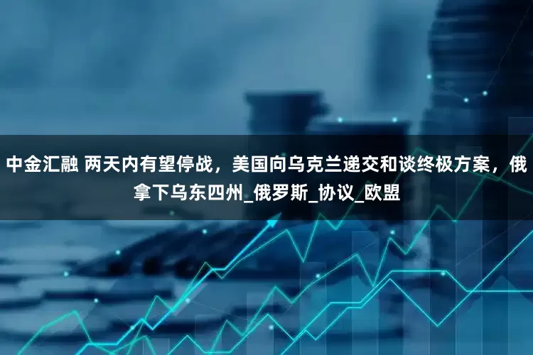 中金汇融 两天内有望停战，美国向乌克兰递交和谈终极方案，俄拿下乌东四州_俄罗斯_协议_欧盟