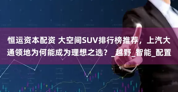 恒运资本配资 大空间SUV排行榜推荐，上汽大通领地为何能成为理想之选？_越野_智能_配置