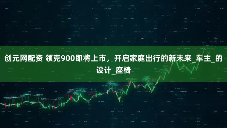 创元网配资 领克900即将上市，开启家庭出行的新未来_车主_的设计_座椅