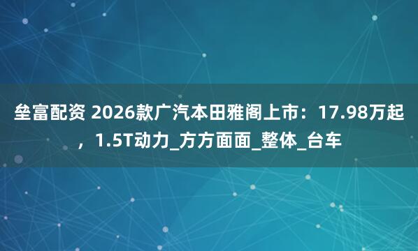 垒富配资 2026款广汽本田雅阁上市：17.98万起，1.5T动力_方方面面_整体_台车