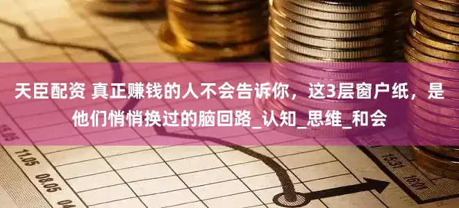 天臣配资 真正赚钱的人不会告诉你，这3层窗户纸，是他们悄悄换过的脑回路_认知_思维_和会