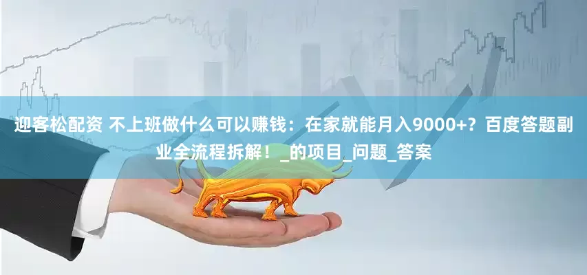 迎客松配资 不上班做什么可以赚钱：在家就能月入9000+？百度答题副业全流程拆解！_的项目_问题_答案