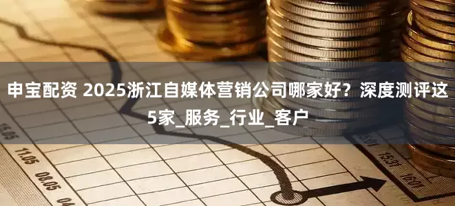 申宝配资 2025浙江自媒体营销公司哪家好？深度测评这5家_服务_行业_客户