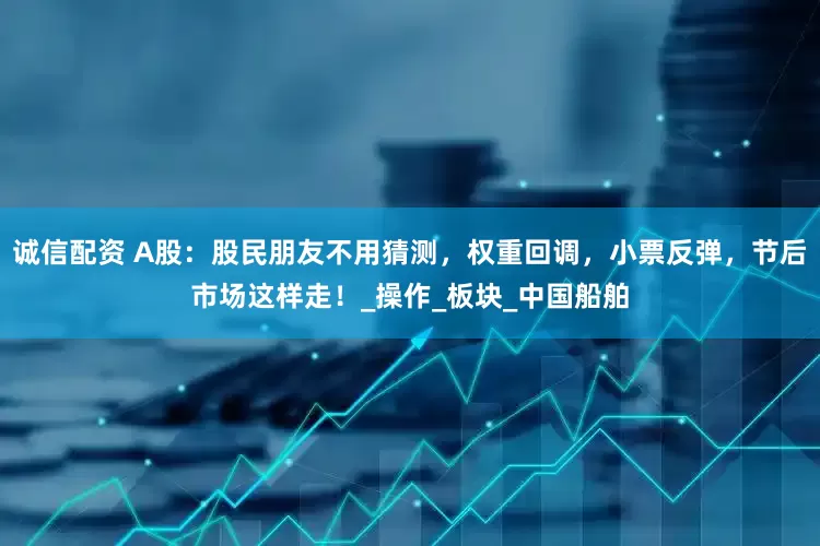 诚信配资 A股：股民朋友不用猜测，权重回调，小票反弹，节后市场这样走！_操作_板块_中国船舶