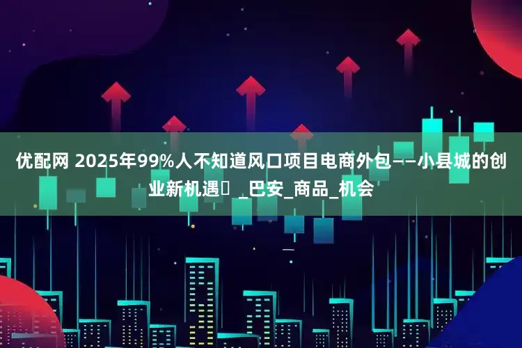 优配网 2025年99%人不知道风口项目电商外包——小县城的创业新机遇‌_巴安_商品_机会