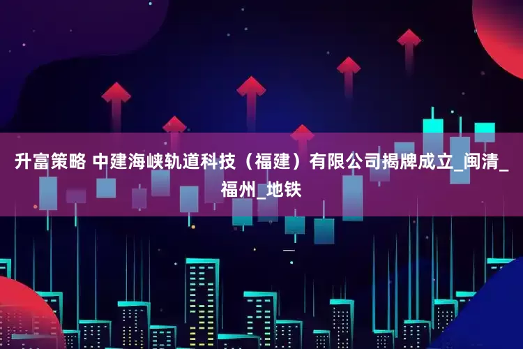 升富策略 中建海峡轨道科技（福建）有限公司揭牌成立_闽清_福州_地铁