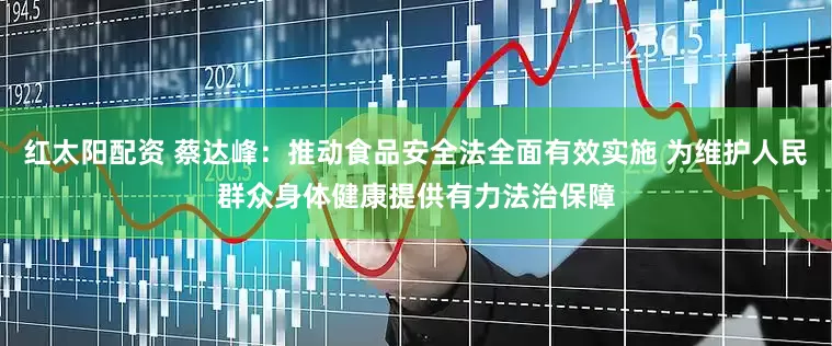 红太阳配资 蔡达峰：推动食品安全法全面有效实施 为维护人民群众身体健康提供有力法治保障
