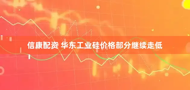 信康配资 华东工业硅价格部分继续走低