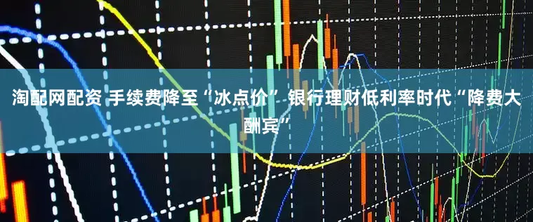 淘配网配资 手续费降至“冰点价” 银行理财低利率时代“降费大酬宾”