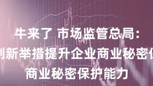 牛来了 市场监管总局：五方面创新举措提升企业商业秘密保护能力