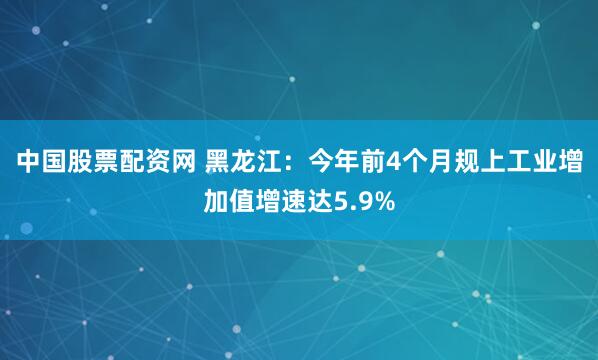 中国股票配资网 黑龙江：今年前4个月规上工业增加值增速达5.9%
