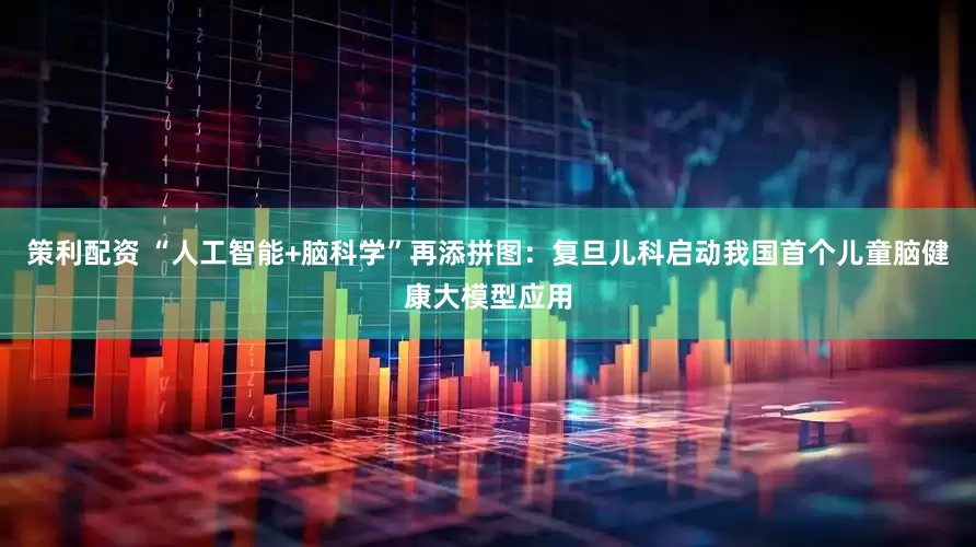 策利配资 “人工智能+脑科学”再添拼图：复旦儿科启动我国首个儿童脑健康大模型应用
