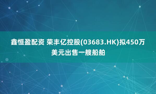 鑫恒盈配资 荣丰亿控股(03683.HK)拟450万美元出售一艘船舶