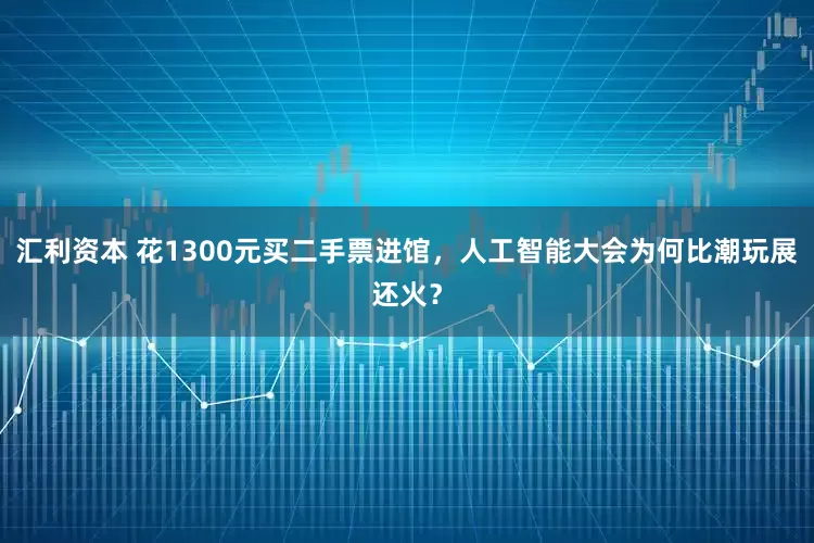 汇利资本 花1300元买二手票进馆，人工智能大会为何比潮玩展还火？