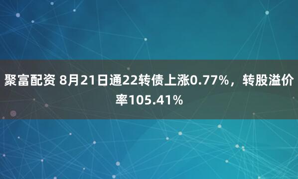 聚富配资 8月21日通22转债上涨0.77%，转股溢价率105.41%