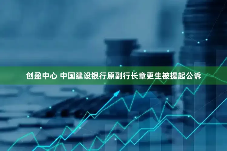 创盈中心 中国建设银行原副行长章更生被提起公诉
