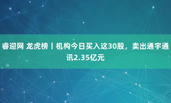 睿迎网 龙虎榜丨机构今日买入这30股，卖出通宇通讯2.35亿元