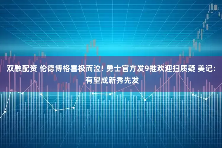 双融配资 伦德博格喜极而泣! 勇士官方发9推欢迎扫质疑 美记: 有望成新秀先发