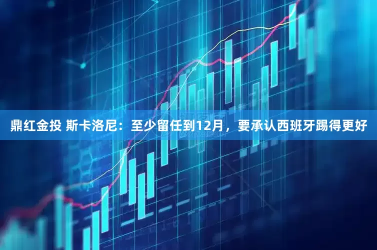 鼎红金投 斯卡洛尼：至少留任到12月，要承认西班牙踢得更好