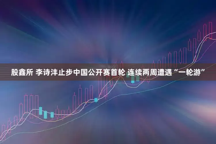 股鑫所 李诗沣止步中国公开赛首轮 连续两周遭遇“一轮游”