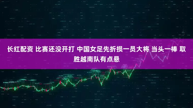 长红配资 比赛还没开打 中国女足先折损一员大将 当头一棒 取胜越南队有点悬