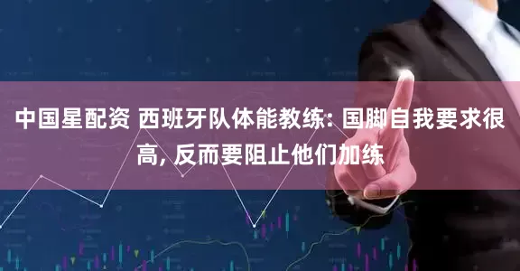 中国星配资 西班牙队体能教练: 国脚自我要求很高, 反而要阻止他们加练